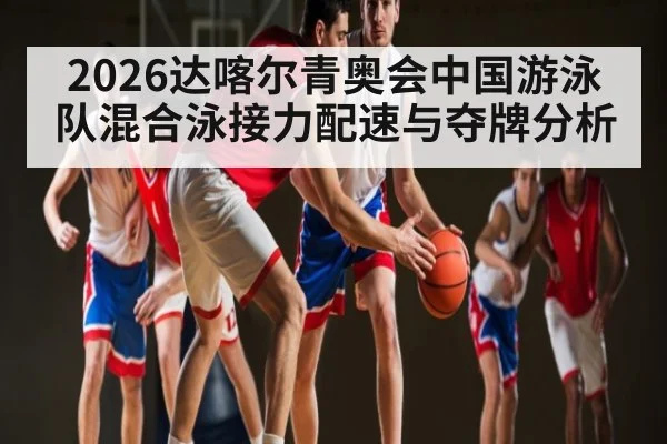 2026达喀尔青奥会中国游泳队混合泳接力配速与夺牌分析 | c7