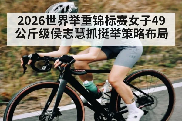 2026世界举重锦标赛女子49公斤级侯志慧抓挺举策略布局 | c7